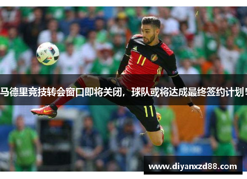 马德里竞技转会窗口即将关闭,球队或将达成最终签约计划!